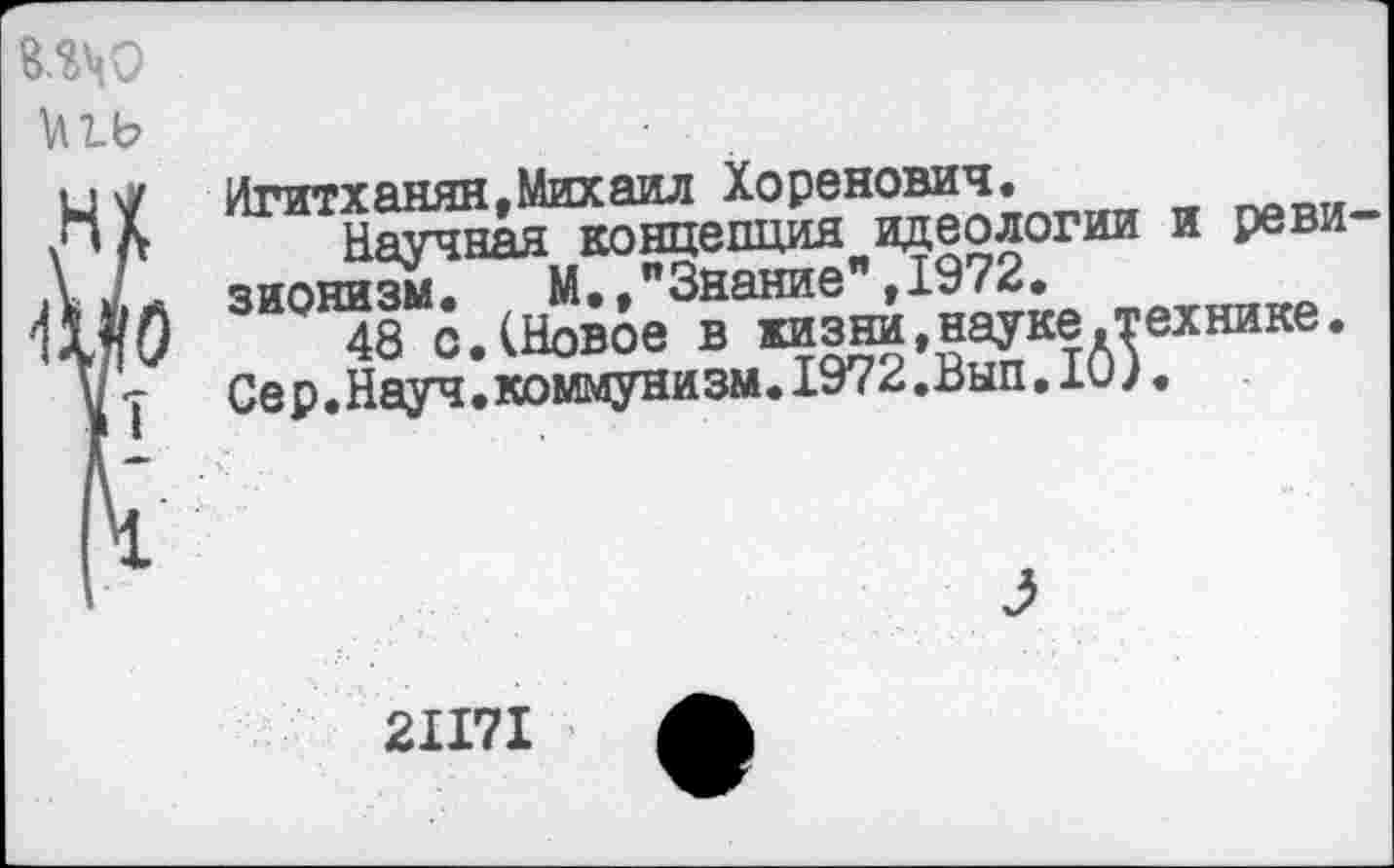 ﻿ино
НХ
Игитханян,Михаил зионизм.	М.,"Знание%1972
Сер.Науч.коммунизм---- ....
Научная концепция идеологии и реви-Ё“.	М.,"Знание",1972.
48 с.(Новое в жизни,науке.технике.
Ня-уч . коммунизм. 1972 .Вып. Ю).
21171